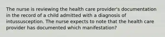 The nurse is reviewing the health care provider's documentation in the record of a child admitted with a diagnosis of intussusception. The nurse expects to note that the health care provider has documented which manifestation?