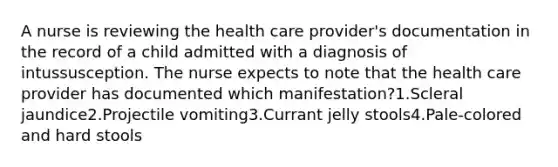 A nurse is reviewing the health care provider's documentation in the record of a child admitted with a diagnosis of intussusception. The nurse expects to note that the health care provider has documented which manifestation?1.Scleral jaundice2.Projectile vomiting3.Currant jelly stools4.Pale-colored and hard stools