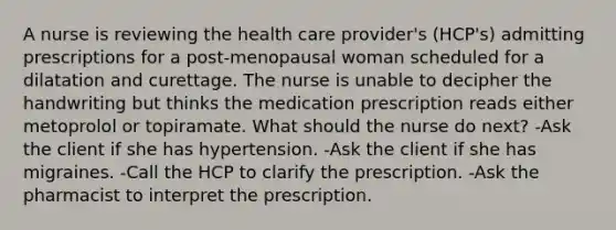 A nurse is reviewing the health care provider's (HCP's) admitting prescriptions for a post-menopausal woman scheduled for a dilatation and curettage. The nurse is unable to decipher the handwriting but thinks the medication prescription reads either metoprolol or topiramate. What should the nurse do next? -Ask the client if she has hypertension. -Ask the client if she has migraines. -Call the HCP to clarify the prescription. -Ask the pharmacist to interpret the prescription.