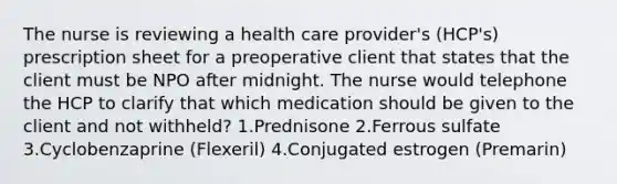 The nurse is reviewing a health care provider's (HCP's) prescription sheet for a preoperative client that states that the client must be NPO after midnight. The nurse would telephone the HCP to clarify that which medication should be given to the client and not withheld? 1.Prednisone 2.Ferrous sulfate 3.Cyclobenzaprine (Flexeril) 4.Conjugated estrogen (Premarin)