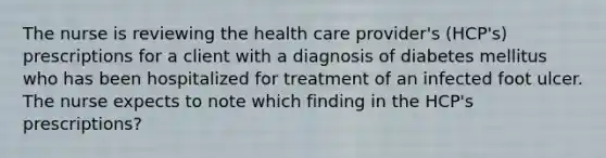 The nurse is reviewing the health care provider's (HCP's) prescriptions for a client with a diagnosis of diabetes mellitus who has been hospitalized for treatment of an infected foot ulcer. The nurse expects to note which finding in the HCP's prescriptions?