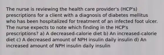 The nurse is reviewing the health care provider's (HCP's) prescriptions for a client with a diagnosis of diabetes mellitus who has been hospitalized for treatment of an infected foot ulcer. The nurse expects to note which finding in the HCP's prescriptions? a) A decreased-calorie diet b) An increased-calorie diet c) A decreased amount of NPH insulin daily insulin d) An increased amount of NPH insulin daily insulin