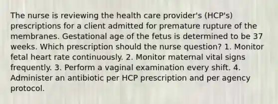 The nurse is reviewing the health care provider's (HCP's) prescriptions for a client admitted for premature rupture of the membranes. Gestational age of the fetus is determined to be 37 weeks. Which prescription should the nurse question? 1. Monitor fetal heart rate continuously. 2. Monitor maternal vital signs frequently. 3. Perform a vaginal examination every shift. 4. Administer an antibiotic per HCP prescription and per agency protocol.