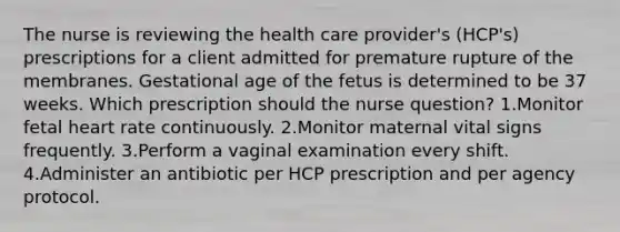 The nurse is reviewing the health care provider's (HCP's) prescriptions for a client admitted for premature rupture of the membranes. Gestational age of the fetus is determined to be 37 weeks. Which prescription should the nurse question? 1.Monitor fetal heart rate continuously. 2.Monitor maternal vital signs frequently. 3.Perform a vaginal examination every shift. 4.Administer an antibiotic per HCP prescription and per agency protocol.