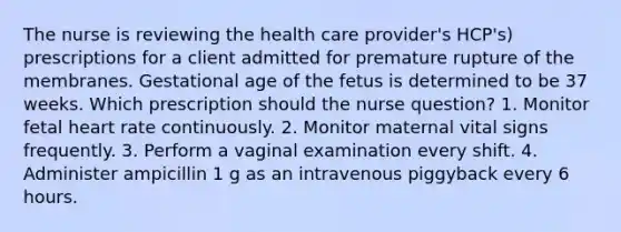 The nurse is reviewing the health care provider's HCP's) prescriptions for a client admitted for premature rupture of the membranes. Gestational age of the fetus is determined to be 37 weeks. Which prescription should the nurse question? 1. Monitor fetal heart rate continuously. 2. Monitor maternal vital signs frequently. 3. Perform a vaginal examination every shift. 4. Administer ampicillin 1 g as an intravenous piggyback every 6 hours.