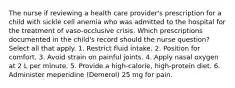 The nurse if reviewing a health care provider's prescription for a child with sickle cell anemia who was admitted to the hospital for the treatment of vaso-occlusive crisis. Which prescriptions documented in the child's record should the nurse question? Select all that apply. 1. Restrict fluid intake. 2. Position for comfort. 3. Avoid strain on painful joints. 4. Apply nasal oxygen at 2 L per minute. 5. Provide a high-calorie, high-protein diet. 6. Administer meperidine (Demerol) 25 mg for pain.