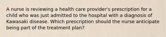 A nurse is reviewing a health care provider's prescription for a child who was just admitted to the hospital with a diagnosis of Kawasaki disease. Which prescription should the nurse anticipate being part of the treatment plan?