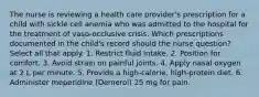 The nurse is reviewing a health care provider's prescription for a child with sickle cell anemia who was admitted to the hospital for the treatment of vaso-occlusive crisis. Which prescriptions documented in the child's record should the nurse question? Select all that apply. 1. Restrict fluid intake. 2. Position for comfort. 3. Avoid strain on painful joints. 4. Apply nasal oxygen at 2 L per minute. 5. Provide a high-calorie, high-protein diet. 6. Administer meperidine (Demerol) 25 mg for pain.