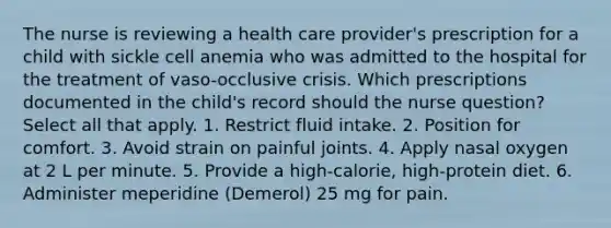 The nurse is reviewing a health care provider's prescription for a child with sickle cell anemia who was admitted to the hospital for the treatment of vaso-occlusive crisis. Which prescriptions documented in the child's record should the nurse question? Select all that apply. 1. Restrict fluid intake. 2. Position for comfort. 3. Avoid strain on painful joints. 4. Apply nasal oxygen at 2 L per minute. 5. Provide a high-calorie, high-protein diet. 6. Administer meperidine (Demerol) 25 mg for pain.