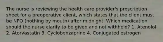 The nurse is reviewing the health care provider's prescription sheet for a preoperative client, which states that the client must be NPO (nothing by mouth) after midnight. Which medication should the nurse clarify to be given and not withheld? 1. Atenolol 2. Atorvastatin 3. Cyclobenzaprine 4. Conjugated estrogen