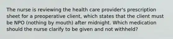 The nurse is reviewing the health care provider's prescription sheet for a preoperative client, which states that the client must be NPO (nothing by mouth) after midnight. Which medication should the nurse clarify to be given and not withheld?