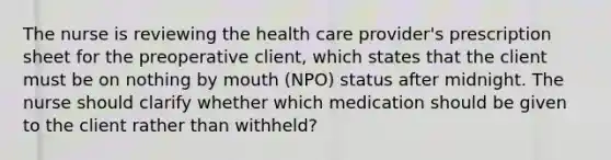 The nurse is reviewing the health care provider's prescription sheet for the preoperative client, which states that the client must be on nothing by mouth (NPO) status after midnight. The nurse should clarify whether which medication should be given to the client rather than withheld?