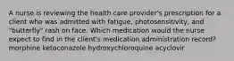 A nurse is reviewing the health care provider's prescription for a client who was admitted with fatigue, photosensitivity, and "butterfly" rash on face. Which medication would the nurse expect to find in the client's medication administration record? morphine ketoconazole hydroxychloroquine acyclovir