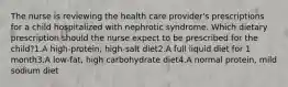 The nurse is reviewing the health care provider's prescriptions for a child hospitalized with nephrotic syndrome. Which dietary prescription should the nurse expect to be prescribed for the child?1.A high-protein, high-salt diet2.A full liquid diet for 1 month3.A low-fat, high carbohydrate diet4.A normal protein, mild sodium diet