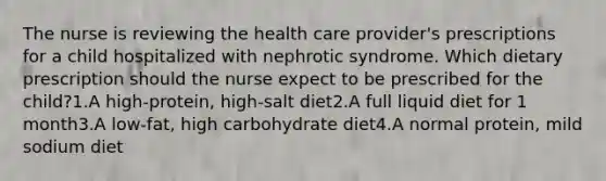 The nurse is reviewing the health care provider's prescriptions for a child hospitalized with nephrotic syndrome. Which dietary prescription should the nurse expect to be prescribed for the child?1.A high-protein, high-salt diet2.A full liquid diet for 1 month3.A low-fat, high carbohydrate diet4.A normal protein, mild sodium diet