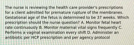 The nurse is reviewing the health care provider's prescriptions for a client admitted for premature rupture of the membranes. Gestational age of the fetus is determined to be 37 weeks. Which prescription should the nurse question? A. Monitor fetal heart rate continuously B. Monitor maternal vital signs frequently C. Performs a vaginal examination every shift D. Administer an antibiotic per HCP prescription and per agency protocol