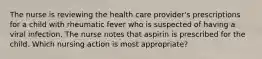 The nurse is reviewing the health care provider's prescriptions for a child with rheumatic fever who is suspected of having a viral infection. The nurse notes that aspirin is prescribed for the child. Which nursing action is most appropriate?