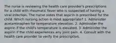 The nurse is reviewing the health care provider's prescriptions for a child with rheumatic fever who is suspected of having a viral infection. The nurse notes that aspirin is prescribed for the child. Which nursing action is most appropriate? 1. Administer acetaminophen for temperature elevation. 2. Administer the aspirin if the child's temperature is elevated. 3. Administer the aspirin if the child experiences any joint pain. 4. Consult with the health care provider to verify the prescription.