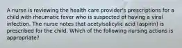 A nurse is reviewing the health care provider's prescriptions for a child with rheumatic fever who is suspected of having a viral infection. The nurse notes that acetylsalicylic acid (aspirin) is prescribed for the child. Which of the following nursing actions is appropriate?