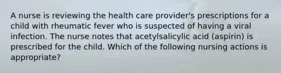 A nurse is reviewing the health care provider's prescriptions for a child with rheumatic fever who is suspected of having a viral infection. The nurse notes that acetylsalicylic acid (aspirin) is prescribed for the child. Which of the following nursing actions is appropriate?