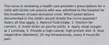 The nurse is reviewing a health care provider's prescriptions for a child with sickle cell anemia who was admitted to the hospital for the treatment of vaso-occlusive crisis. Which prescriptions documented in the child's record should the nurse question? Select all that apply. 1. Restrict fluid intake. 2. Position for comfort. 3. Avoid strain on painful joints. 4. Apply nasal oxygen at 2 L/minute. 5. Provide a high-calorie, high-protein diet. 6. Give meperidine (Demerol), 25 mg intravenously, every 4 hours for pain.