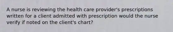 A nurse is reviewing the health care provider's prescriptions written for a client admitted with prescription would the nurse verify if noted on the client's chart?