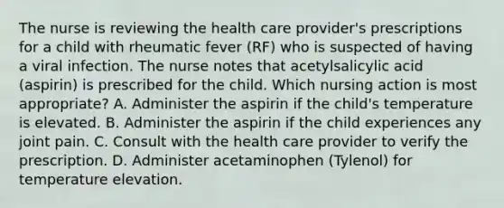 The nurse is reviewing the health care provider's prescriptions for a child with rheumatic fever (RF) who is suspected of having a viral infection. The nurse notes that acetylsalicylic acid (aspirin) is prescribed for the child. Which nursing action is most appropriate? A. Administer the aspirin if the child's temperature is elevated. B. Administer the aspirin if the child experiences any joint pain. C. Consult with the health care provider to verify the prescription. D. Administer acetaminophen (Tylenol) for temperature elevation.