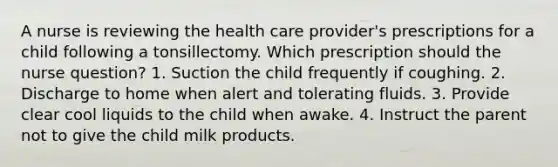 A nurse is reviewing the health care provider's prescriptions for a child following a tonsillectomy. Which prescription should the nurse question? 1. Suction the child frequently if coughing. 2. Discharge to home when alert and tolerating fluids. 3. Provide clear cool liquids to the child when awake. 4. Instruct the parent not to give the child milk products.