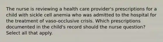 The nurse is reviewing a health care provider's prescriptions for a child with sickle cell anemia who was admitted to the hospital for the treatment of vaso-occlusive crisis. Which prescriptions documented in the child's record should the nurse question? Select all that apply.