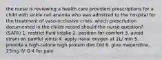 the nurse is reviewing a health care providers prescriptions for a child with sickle cell anemia who was admitted to the hospital for the treatment of vaso-occlusive crisis. which prescription documented in the childs record should the nurse question? (SATA) 1. restrict fluid intake 2. position for comfort 3. avoid strain on painful joints 4. apply nasal oxygen at 2L/ min 5. provide a high-calorie high protein diet Did 6. give meperidine, 25mg IV Q 4 for pain