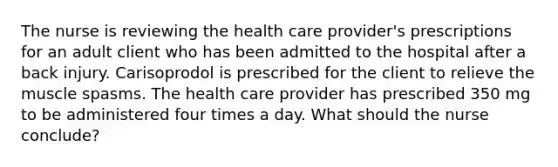 The nurse is reviewing the health care provider's prescriptions for an adult client who has been admitted to the hospital after a back injury. Carisoprodol is prescribed for the client to relieve the muscle spasms. The health care provider has prescribed 350 mg to be administered four times a day. What should the nurse conclude?