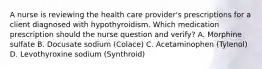 A nurse is reviewing the health care provider's prescriptions for a client diagnosed with hypothyroidism. Which medication prescription should the nurse question and verify? A. Morphine sulfate B. Docusate sodium (Colace) C. Acetaminophen (Tylenol) D. Levothyroxine sodium (Synthroid)