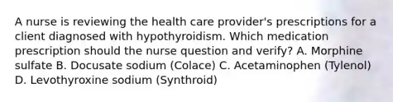 A nurse is reviewing the health care provider's prescriptions for a client diagnosed with hypothyroidism. Which medication prescription should the nurse question and verify? A. Morphine sulfate B. Docusate sodium (Colace) C. Acetaminophen (Tylenol) D. Levothyroxine sodium (Synthroid)