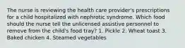 The nurse is reviewing the health care provider's prescriptions for a child hospitalized with nephrotic syndrome. Which food should the nurse tell the unlicensed assistive personnel to remove from the child's food tray? 1. Pickle 2. Wheat toast 3. Baked chicken 4. Steamed vegetables