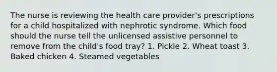 The nurse is reviewing the health care provider's prescriptions for a child hospitalized with nephrotic syndrome. Which food should the nurse tell the unlicensed assistive personnel to remove from the child's food tray? 1. Pickle 2. Wheat toast 3. Baked chicken 4. Steamed vegetables