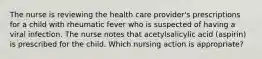 The nurse is reviewing the health care provider's prescriptions for a child with rheumatic fever who is suspected of having a viral infection. The nurse notes that acetylsalicylic acid (aspirin) is prescribed for the child. Which nursing action is appropriate?