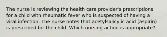 The nurse is reviewing the health care provider's prescriptions for a child with rheumatic fever who is suspected of having a viral infection. The nurse notes that acetylsalicylic acid (aspirin) is prescribed for the child. Which nursing action is appropriate?