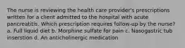 The nurse is reviewing the health care provider's prescriptions written for a client admitted to the hospital with acute pancreatitis. Which prescription requires follow-up by the nurse? a. Full liquid diet b. Morphine sulfate for pain c. Nasogastric tub inserstion d. An anticholinergic medication