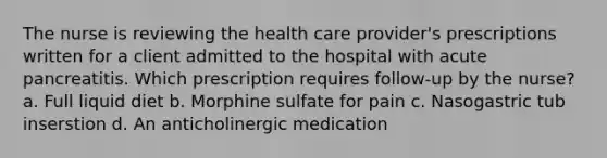 The nurse is reviewing the health care provider's prescriptions written for a client admitted to the hospital with acute pancreatitis. Which prescription requires follow-up by the nurse? a. Full liquid diet b. Morphine sulfate for pain c. Nasogastric tub inserstion d. An anticholinergic medication