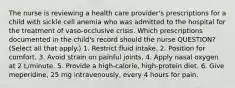 The nurse is reviewing a health care provider's prescriptions for a child with sickle cell anemia who was admitted to the hospital for the treatment of vaso-occlusive crisis. Which prescriptions documented in the child's record should the nurse QUESTION? (Select all that apply.) 1. Restrict fluid intake. 2. Position for comfort. 3. Avoid strain on painful joints. 4. Apply nasal oxygen at 2 L/minute. 5. Provide a high-calorie, high-protein diet. 6. Give meperidine, 25 mg intravenously, every 4 hours for pain.