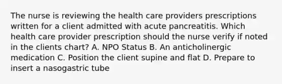 The nurse is reviewing the health care providers prescriptions written for a client admitted with acute pancreatitis. Which health care provider prescription should the nurse verify if noted in the clients chart? A. NPO Status B. An anticholinergic medication C. Position the client supine and flat D. Prepare to insert a nasogastric tube