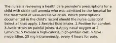 The nurse is reviewing a health care provider's prescriptions for a child with sickle cell anemia who was admitted to the hospital for the treatment of vaso-occlusive crisis. Which prescriptions documented in the child's record should the nurse question? Select all that apply. 1.Restrict fluid intake. 2.Position for comfort. 3.Avoid strain on painful joints. 4.Apply nasal oxygen at 2 L/minute. 5.Provide a high-calorie, high-protein diet. 6.Give meperidine, 25 mg intravenously, every 4 hours for pain.