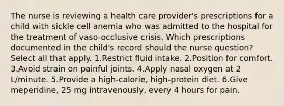 The nurse is reviewing a health care provider's prescriptions for a child with sickle cell anemia who was admitted to the hospital for the treatment of vaso-occlusive crisis. Which prescriptions documented in the child's record should the nurse question? Select all that apply. 1.Restrict fluid intake. 2.Position for comfort. 3.Avoid strain on painful joints. 4.Apply nasal oxygen at 2 L/minute. 5.Provide a high-calorie, high-protein diet. 6.Give meperidine, 25 mg intravenously, every 4 hours for pain.