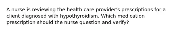 A nurse is reviewing the health care provider's prescriptions for a client diagnosed with hypothyroidism. Which medication prescription should the nurse question and verify?