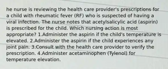 he nurse is reviewing the health care provider's prescriptions for a child with rheumatic fever (RF) who is suspected of having a viral infection. The nurse notes that acetylsalicylic acid (aspirin) is prescribed for the child. Which nursing action is most appropriate? 1.Administer the aspirin if the child's temperature is elevated. 2.Administer the aspirin if the child experiences any joint pain. 3.Consult with the health care provider to verify the prescription. 4.Administer acetaminophen (Tylenol) for temperature elevation.