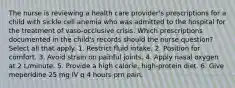 The nurse is reviewing a health care provider's prescriptions for a child with sickle cell anemia who was admitted to the hospital for the treatment of vaso-occlusive crisis. Which prescriptions documented in the child's records should the nurse question? Select all that apply. 1. Restrict fluid intake. 2. Position for comfort. 3. Avoid strain on painful joints. 4. Apply nasal oxygen at 2 L/minute. 5. Provide a high calorie, high-protein diet. 6. Give meperidine 25 mg IV q 4 hours prn pain.