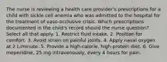 The nurse is reviewing a health care provider's prescriptions for a child with sickle cell anemia who was admitted to the hospital for the treatment of vaso-occlusive crisis. Which prescriptions documented in the child's record should the nurse question? Select all that apply. 1. Restrict fluid intake. 2. Position for comfort. 3. Avoid strain on painful joints. 4. Apply nasal oxygen at 2 L/minute. 5. Provide a high-calorie, high-protein diet. 6. Give meperidine, 25 mg intravenously, every 4 hours for pain.