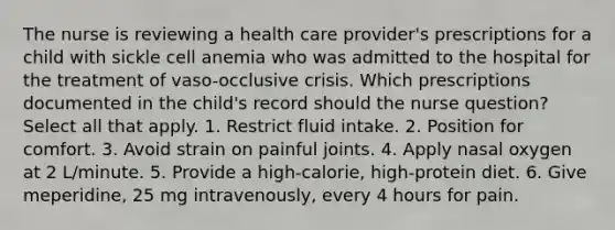 The nurse is reviewing a health care provider's prescriptions for a child with sickle cell anemia who was admitted to the hospital for the treatment of vaso-occlusive crisis. Which prescriptions documented in the child's record should the nurse question? Select all that apply. 1. Restrict fluid intake. 2. Position for comfort. 3. Avoid strain on painful joints. 4. Apply nasal oxygen at 2 L/minute. 5. Provide a high-calorie, high-protein diet. 6. Give meperidine, 25 mg intravenously, every 4 hours for pain.