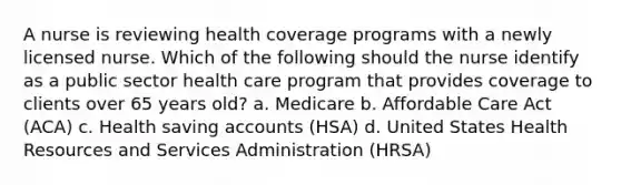 A nurse is reviewing health coverage programs with a newly licensed nurse. Which of the following should the nurse identify as a public sector health care program that provides coverage to clients over 65 years old? a. Medicare b. Affordable Care Act (ACA) c. Health saving accounts (HSA) d. United States Health Resources and Services Administration (HRSA)