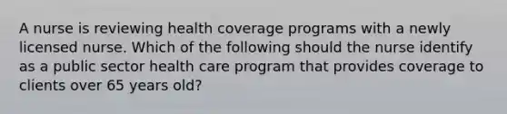 A nurse is reviewing health coverage programs with a newly licensed nurse. Which of the following should the nurse identify as a public sector health care program that provides coverage to clients over 65 years old?